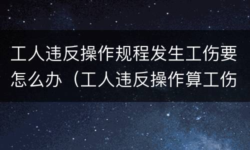 工人违反操作规程发生工伤要怎么办（工人违反操作算工伤么）
