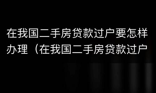 在我国二手房贷款过户要怎样办理（在我国二手房贷款过户要怎样办理手续）