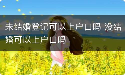 未结婚登记可以上户口吗 没结婚可以上户口吗