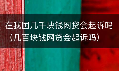 在我国几千块钱网贷会起诉吗（几百块钱网贷会起诉吗）