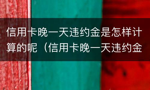 信用卡晚一天违约金是怎样计算的呢（信用卡晚一天违约金是怎样计算的呢）