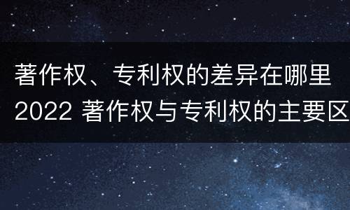 著作权、专利权的差异在哪里2022 著作权与专利权的主要区别是什么?