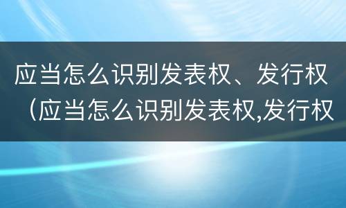应当怎么识别发表权、发行权（应当怎么识别发表权,发行权是否正确）