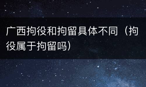广西拘役和拘留具体不同（拘役属于拘留吗）