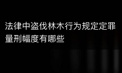 法律中盗伐林木行为规定定罪量刑幅度有哪些