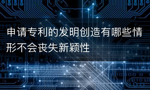 申请专利的发明创造有哪些情形不会丧失新颖性