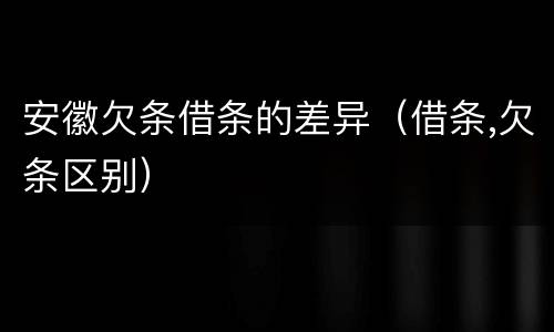 安徽欠条借条的差异（借条,欠条区别）
