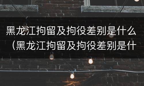 黑龙江拘留及拘役差别是什么（黑龙江拘留及拘役差别是什么呢）