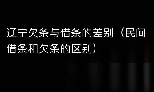 辽宁欠条与借条的差别（民间借条和欠条的区别）