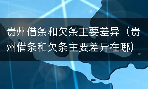 贵州借条和欠条主要差异（贵州借条和欠条主要差异在哪）