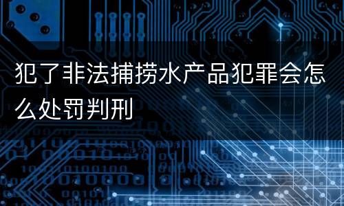 犯了非法捕捞水产品犯罪会怎么处罚判刑