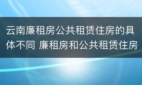 云南廉租房公共租赁住房的具体不同 廉租房和公共租赁住房的区别