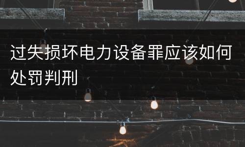 过失损坏电力设备罪应该如何处罚判刑