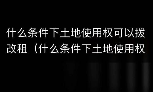 什么条件下土地使用权可以拨改租（什么条件下土地使用权可以拨改租用）