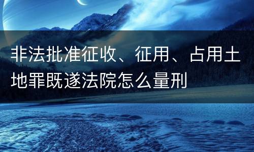 非法批准征收、征用、占用土地罪既遂法院怎么量刑