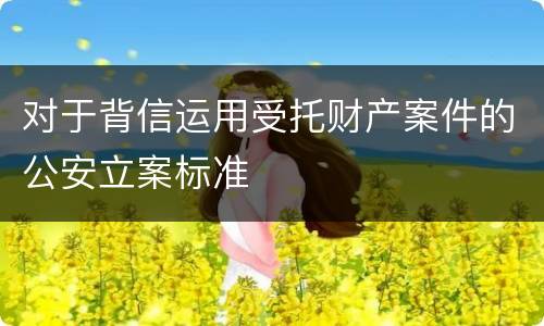 对于背信运用受托财产案件的公安立案标准
