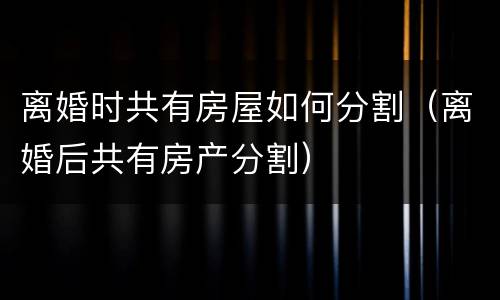 离婚时共有房屋如何分割（离婚后共有房产分割）
