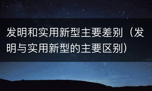 发明和实用新型主要差别（发明与实用新型的主要区别）