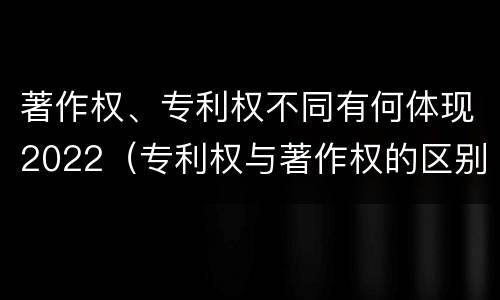 著作权、专利权不同有何体现2022（专利权与著作权的区别与联系）