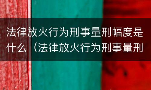 法律放火行为刑事量刑幅度是什么（法律放火行为刑事量刑幅度是什么规定）
