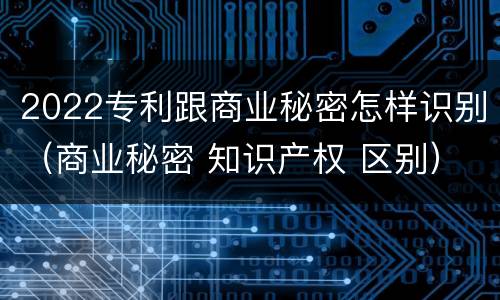 2022专利跟商业秘密怎样识别（商业秘密 知识产权 区别）