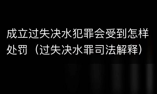 成立过失决水犯罪会受到怎样处罚（过失决水罪司法解释）
