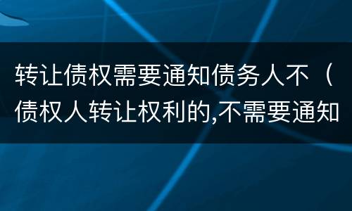 转让债权需要通知债务人不（债权人转让权利的,不需要通知债务人）