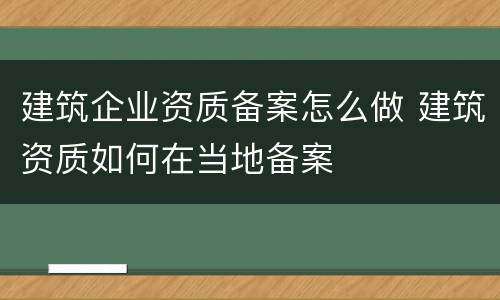 建筑企业资质备案怎么做 建筑资质如何在当地备案