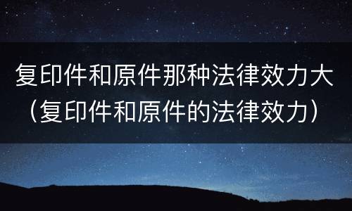 复印件和原件那种法律效力大（复印件和原件的法律效力）