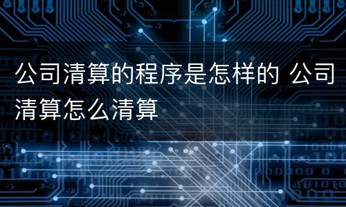 公司清算的程序是怎样的 公司清算怎么清算