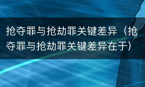 抢夺罪与抢劫罪关键差异（抢夺罪与抢劫罪关键差异在于）