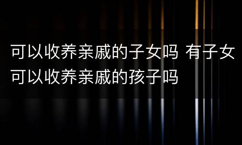 可以收养亲戚的子女吗 有子女可以收养亲戚的孩子吗
