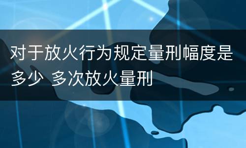 对于放火行为规定量刑幅度是多少 多次放火量刑