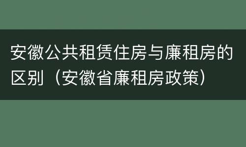安徽公共租赁住房与廉租房的区别（安徽省廉租房政策）