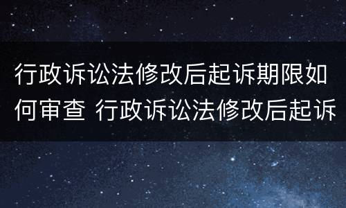 行政诉讼法修改后起诉期限如何审查 行政诉讼法修改后起诉期限如何审查案件