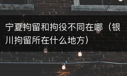 宁夏拘留和拘役不同在哪（银川拘留所在什么地方）