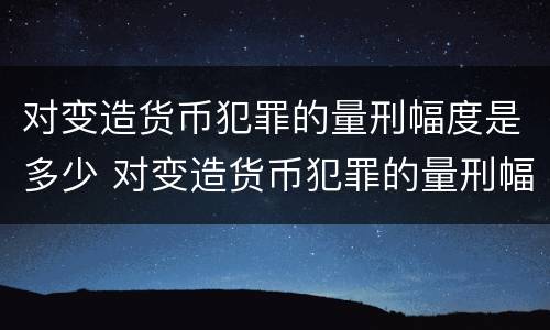 对变造货币犯罪的量刑幅度是多少 对变造货币犯罪的量刑幅度是多少倍
