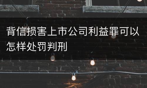背信损害上市公司利益罪可以怎样处罚判刑
