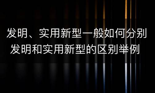 发明、实用新型一般如何分别 发明和实用新型的区别举例