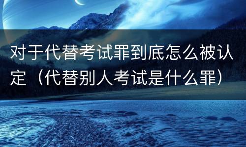 对于代替考试罪到底怎么被认定（代替别人考试是什么罪）