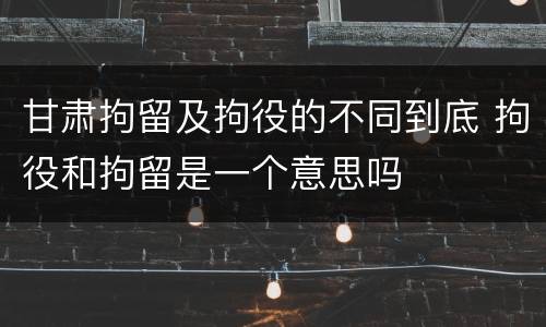甘肃拘留及拘役的不同到底 拘役和拘留是一个意思吗