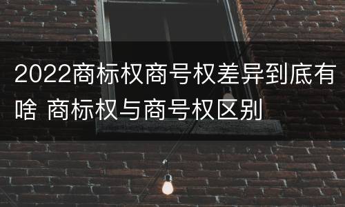 2022商标权商号权差异到底有啥 商标权与商号权区别