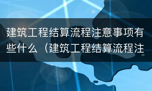 建筑工程结算流程注意事项有些什么（建筑工程结算流程注意事项有些什么内容）
