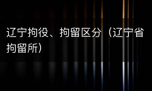 辽宁拘役、拘留区分（辽宁省拘留所）