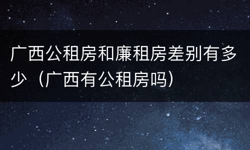 广西公租房和廉租房差别有多少（广西有公租房吗）