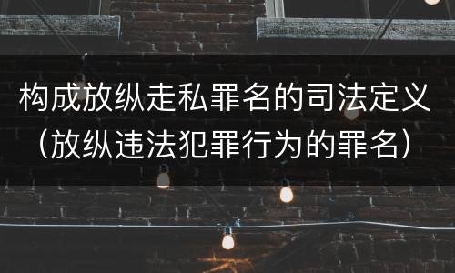 构成放纵走私罪名的司法定义（放纵违法犯罪行为的罪名）
