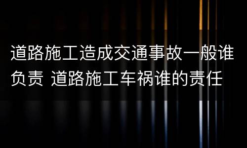 道路施工造成交通事故一般谁负责 道路施工车祸谁的责任
