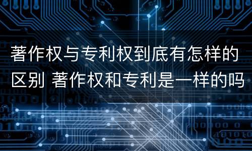著作权与专利权到底有怎样的区别 著作权和专利是一样的吗