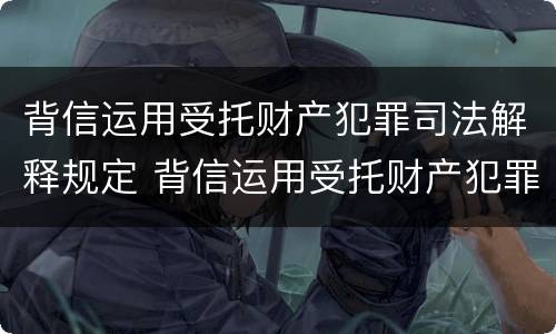 背信运用受托财产犯罪司法解释规定 背信运用受托财产犯罪司法解释规定的案例