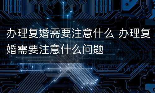 办理复婚需要注意什么 办理复婚需要注意什么问题